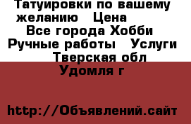 Татуировки,по вашему желанию › Цена ­ 500 - Все города Хобби. Ручные работы » Услуги   . Тверская обл.,Удомля г.